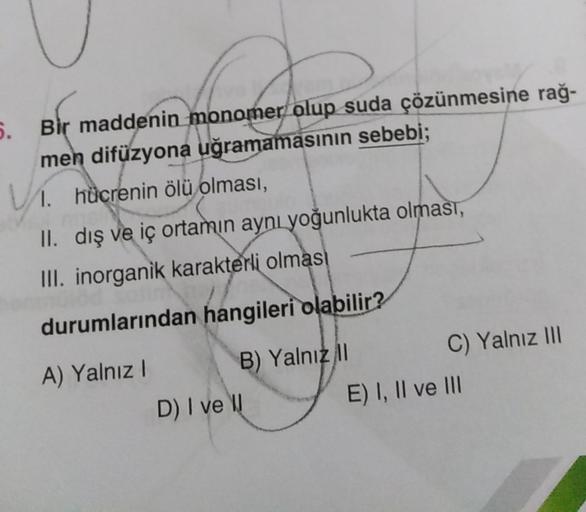 5.
Bir maddenin monomer olup suda çözünmesine rağ-
men difüzyona uğramamasının sebebi;
1. hücrenin ölü olması,
II. dış ve iç ortamın aynı yoğunlukta olması,
III. inorganik karakterli olması
durumlarından hangileri olabilir?
A) Yalnız!
D) I ve
B) Yalnız il
