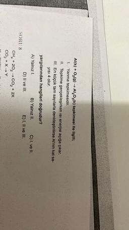 Al(k) + O2(g) → Al2O3(k) tepkimesi ile ilgili;
1. Yanma tepkimesidir.
II. Tepkime gerçekleşirken isi enerjisi açığa çıkar.
III. En küçük tam sayılarla denkleştirilirse Al'nin kat sa-
yisi 4 olur.
yargılarından hangileri doğrudur?
A) Yalnız I.
B) Yalnız II. C) I. ve II.
D) II ve III.
E) I, II ve III.
SORU 8
CH, + 202 → CO2 + 2x
CO2 + X Y
