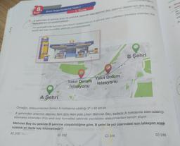8.
8.
Sinif
Bilgi
kulla
Bir
Unite Değerlendirme Testi-1
1. Ünite
om
A sehrinden şehrine aracı ile yolculuk yapacak olan Mehmet Bey, aracının deposu tam dolu iken
ka
AS
fazle 800 km yol gidebilmektedir.
Yol güzergâhında bulunan yakıt dolum istasyonlarının A şehrine olan uzaklıkları kilometre cinsinden 3'ün
pozitif tam sayı kuvvetleri şeklinde yazılabilmektedir.
YAKIT DOLUM İSTASYONU
B Şehri
Yakıt Dolum
İstasyonu
Yakıt Dolum
İstasyonu
A Şehri
=
Örneğin, istasyonlardan birinin A noktasına uzaklığı 34 = 81 km'dir.
A şehrinden aracının deposu tam dolu iken yola çıkan Mehmet Bey, sadece A noktasına olan uzaklığı
kilometre cinsinden 3'ün asal
sayı kuvvetleri şeklinde yazılabilen istasyonlardan benzin alıyor.
Mehmet Bey bu şekilde B şehrine ulaşabildiğine göre, B şehri ile yol üzerindeki son istasyon arası
uzaklik en fazla kaç kilometredir?
A) 310
B) 312
C) 314
D) 316