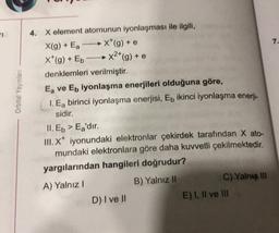 7.
Orbital Yayinlar
4. X element atomunun iyonlaşması ile ilgili,
X(g) + Ea **(g) + e
x*(g) + Eb
X2*(g) + e
denklemleri verilmiştir.
Ea ve Eb iyonlaşma enerjileri olduğuna göre,
1. Eg birinci iyonlaşma enerjisi, En ikinci iyonlaşma enerji-
sidir.
II. Eb > Ea'dır.
III. X* iyonundaki elektronlar çekirdek tarafından X ato-
mundaki elektronlara göre daha kuvvetli çekilmektedir.
yargılarından hangileri doğrudur?
A) Yalnız!
B) Yalnız II
C) Yalnız III
D) I ve II
E) I, II ve III
