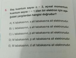 6.
kuantum sayısı l = 1 olan bir elektron için aşa-
Baş kuantum sayısı n = 2, açısal momentum
ğıdaki yargılardan hangisi doğrudur?
A) K tabakasının, s alt tabakasına ait elektronudur.
B) L tabakasının, s alt tabakasına ait elektronudur.
C) L tabakasının, p alt tabakasına ait elektronudur.
D) M tabakasının, p alt tabakasına ait elektronudur.
E) M tabakasının, d alt tabakasına ait elektronudur.