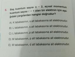 6.
kuantum sayısı l = 1 olan bir elektron için aşa-
Baş kuantum sayısı n = 2, açısal momentum
ğıdaki yargılardan hangisi doğrudur?
A) K tabakasının, s alt tabakasına ait elektronudur.
B) L tabakasının, s alt tabakasına ait elektronudur.
C) L tabakasının, p alt tabakasına ait elektronudur.
D) M tabakasının, p alt tabakasına ait elektronudur.
E) M tabakasının, d alt tabakasına ait elektronudur.
