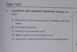 Ödev Testi
1. Çözeltilerle ilgili aşağıdaki ifadelerden hangisi yan-
lıştır?
5
A) Daha çok molekül yapısı benzer maddeler arasında
oluşur.
B) Homojen karışımdır.
C) Farklı tür de tanecikler içerir.
D) Belirli sembol ya da formülleri vardır.
E) Karışanları arasında belirli bir oran zorunluluğu yoktur.
6
