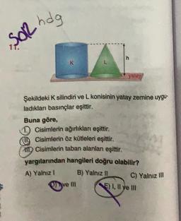 »SOR
h
R
L
yatay
Şekildeki K silindiri ve L konisinin yatay zemine uygu-
ladıklan basınçlar eşittir.
Buna göre,
D Cisimlerin ağırlıkları eşittir.
Cisimlerin öz kütleleri eşittir.
in Cisimlerin taban alanlar eşittir.
yargılarından hangileri doğru olabilir?
A) Yalniz !
B) Yalnız 11
C) Yalnız ill
ve mi
F) 1, Il ve III