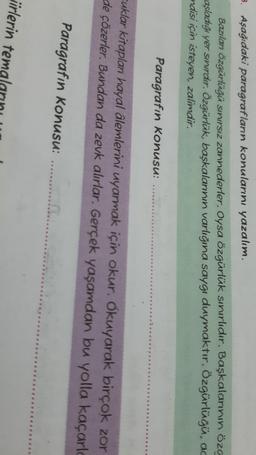 3. Aşağıdaki paragrafların konularını yazalım.
Bazılan özgürlüğü sınırsız zannederler. Oysa özgürlük sınırlıdır. Başkalarının öze
raşladığı yer sınırdır. Özgürlük, başkalarının varlığına saygı duymaktır. Özgürlüğü, ac
ndisi için isteyen, zalimdir.
Paragrafın Konusu:
Cuklar kitaplan hayal âlemlerini uyarmak için okur. Okuyarak birçok zor
de çözerler. Bundan da zevk alırlar. Gerçek yaşamdan bu yolla kaçarlo
Paragrafın Konusu: ........
irlerin temal
