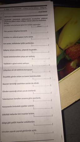 8. SINIF TAM ÖĞRENME - CÜMLE ÇATISI (Etken - Edilgen)
ALIŞTIRMA
ayu
en
n.
Aşağıdaki cümlelerin yüklemlerini inceleyiniz yüklemi
oluşturan fiilleri etken edilgen olarak altlarına belirtiniz.
Örnek:
Çocuklar arka bahçeye güzel bir kulübe yapmışlar.
1 ............etken............!
Tüm parasını kitaplara harcardı.
Emektar at, pazarda geçen hafta satıldı.
Son sesler, kahkahalar işitilir parklardan.
Çalışma arzusu yetmez, çalışmak da gerekir.
........
Yazıda betimlemelere çokça yer verilmiş.
Yazlıktaki o güzel evimiz satılıyor.
Çalışırken sık sık telefonla konuşuyor.
Öncelikle günün anlam ve öneri belirtilmelidir.
Bayram temizliği yapılırken camlar da silindi.
......
Elinden oyuncağı alınan çocuk sinirlendi.
Televizyonun kanalları sırasına göre ayarlandı.
1 .........
1
Pencerenin önündeki çiçekler sulandı.
...
.
Döküldü baharda tüm insanlar kırlara.
.........
1
Gölge gibi çekilir insanlar sokaklardan.
...
Umutlar yaprak yaprak gönlümde açıldı.
.