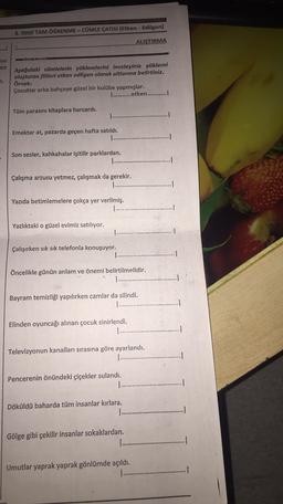 8. SINIF TAM ÖĞRENME - CÜMLE ÇATISI (Etken - Edilgen)
ALIŞTIRMA
ayu
en
n.
Aşağıdaki cümlelerin yüklemlerini inceleyiniz yüklemi
oluşturan fiilleri etken edilgen olarak altlarına belirtiniz.
Örnek:
Çocuklar arka bahçeye güzel bir kulübe yapmışlar.
1 ............etken............!
Tüm parasını kitaplara harcardı.
Emektar at, pazarda geçen hafta satıldı.
Son sesler, kahkahalar işitilir parklardan.
Çalışma arzusu yetmez, çalışmak da gerekir.
........
Yazıda betimlemelere çokça yer verilmiş.
Yazlıktaki o güzel evimiz satılıyor.
Çalışırken sık sık telefonla konuşuyor.
Öncelikle günün anlam ve öneri belirtilmelidir.
Bayram temizliği yapılırken camlar da silindi.
......
Elinden oyuncağı alınan çocuk sinirlendi.
Televizyonun kanalları sırasına göre ayarlandı.
1 .........
1
Pencerenin önündeki çiçekler sulandı.
...
.
Döküldü baharda tüm insanlar kırlara.
.........
1
Gölge gibi çekilir insanlar sokaklardan.
...
Umutlar yaprak yaprak gönlümde açıldı.
.
