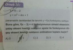 Örnek 20:
xtm-2
y = m2 + 4m + 1
parametrik denklemleri ile tanımlı y = f(x) fonksiyonu veriliyor.
Buna göre, f(x - 3) + 4 fonksiyonunun simetri ekseninin
yatay ekseni kestiği noktanın apsisi ile fonksiyonun dü-
şey ekseni kestiği noktanın ordinatının toplamı kaçtır?
AO
1
C)2
D) 3
E) 4