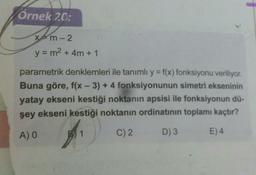 Örnek 20:
xtm-2
y = m2 + 4m + 1
parametrik denklemleri ile tanımlı y = f(x) fonksiyonu veriliyor.
Buna göre, f(x - 3) + 4 fonksiyonunun simetri ekseninin
yatay ekseni kestiği noktanın apsisi ile fonksiyonun dü-
şey ekseni kestiği noktanın ordinatının toplamı kaçtır?
AO
1
C)2
D) 3
E) 4
