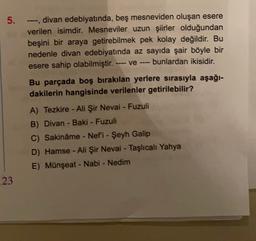 -
5. ---divan edebiyatında, beş mesneviden oluşan esere
verilen isimdir. Mesneviler uzun şiirler olduğundan
beşini bir araya getirebilmek pek kolay değildir. Bu
nedenle divan edebiyatında az sayıda şair böyle bir
esere sahip olabilmiştir.
bunlardan ikisidir.
ve
Bu parçada boş bırakılan yerlere sırasıyla aşağı-
dakilerin hangisinde verilenler getirilebilir?
A) Tezkire - Ali Şir Nevai - Fuzuli
B) Divan - Baki - Fuzuli
C) Sakinâme - Nefi - Şeyh Galip
D) Hamse - Ali Şir Nevai - Taşlıcalı Yahya
E) Münşeat - Nabi - Nedim
23