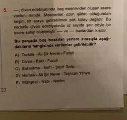 -
5. ---divan edebiyatında, beş mesneviden oluşan esere
verilen isimdir. Mesneviler uzun şiirler olduğundan
beşini bir araya getirebilmek pek kolay değildir. Bu
nedenle divan edebiyatında az sayıda şair böyle bir
esere sahip olabilmiştir.
bunlardan ikisidir.
ve
Bu parçada boş bırakılan yerlere sırasıyla aşağı-
dakilerin hangisinde verilenler getirilebilir?
A) Tezkire - Ali Şir Nevai - Fuzuli
B) Divan - Baki - Fuzuli
C) Sakinâme - Nefi - Şeyh Galip
D) Hamse - Ali Şir Nevai - Taşlıcalı Yahya
E) Münşeat - Nabi - Nedim
23
