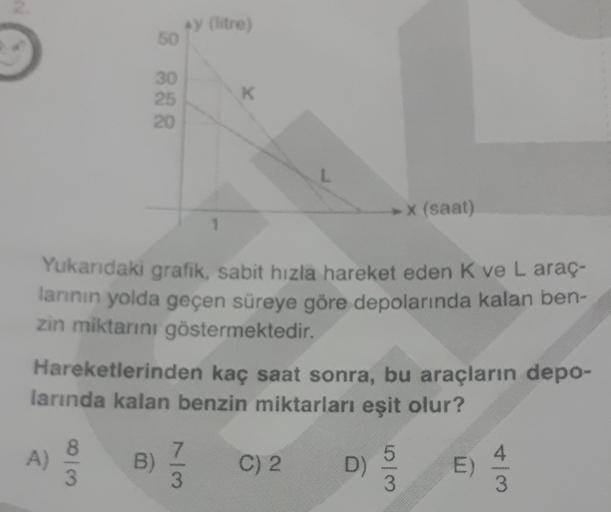 y litre
50
30
25
20
K
(saat)
Yukandaki grafik, sabit hızla hareket eden k ve L araç.
lannin yolda geçen süreye göre depolarında kalan ben-
zin miktarını göstermektedir.
Hareketlerinden kaç saat sonra, bu araçların depo-
larında kalan benzin miktarları eşit