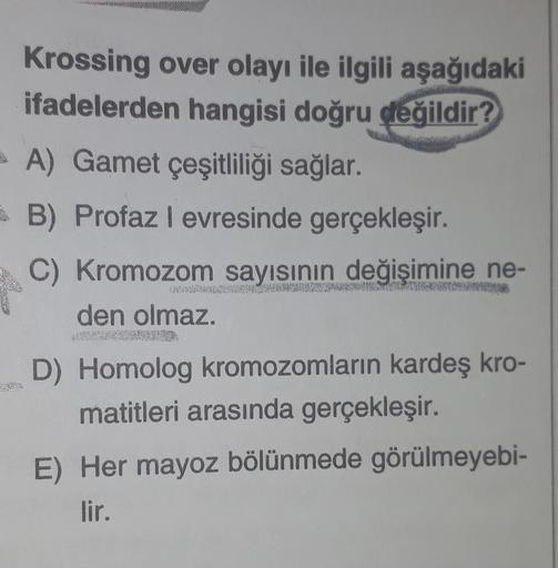 Krossing over olayı ile ilgili aşağıdaki
ifadelerden hangisi doğru değildir?
A) Gamet çeşitliliği sağlar.
B) Profaz levresinde gerçekleşir.
C) Kromozom sayısının değişimine ne-
den olmaz.
D) Homolog kromozomların kardeş kro-
matitleri arasında gerçekleşir.