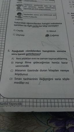 virgol kullanılır.
Mesut
Tarihlerin yazılışında gün, ay ve
yılı gösteren sayıları birbirinden
ayırmak için kısa çizgi kullanılır.
Zeynep
B) THE
C) K
D) {
11. Aşa
be
ar
Sayılardan sonra sıra bildirmek için
nokta kullanılır.
Çağatay
Yukarıdaki öğrencilerden hangisi noktalama
işaretleri ile ilgili yanlış bir bilgi vermiştir?
A
A) Ceyda
B) Mesut
C) Zeynep
Çağatay
8. Aşağıdaki cümlelerden hangisinin sonuna
soru işareti getirilemez?
A) Yeni aldıkları eve ne zaman taşınacaklarmış
B) Hangi filme gideceğimize henüz karar
veremedik
C) Masanın üzerinde duran kitapları nereye
koydunuz
D) Sınav tarihlerinin değiştiğini sana söyle-
mediler mi
Netbil
Yayıncılık