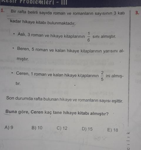 blemleri - II
1.
Bir rafta belirli sayıda roman ve romanların sayısının 3 katı
3.
kadar hikaye kitabı bulunmaktadır.
Asli, 3 roman ve hikaye kitaplarının
1
sini almıştır.
6
Beren, 5 roman ve kalan hikaye kitaplarının yarısını al-
mıştır.
Ceren, 1 roman ve