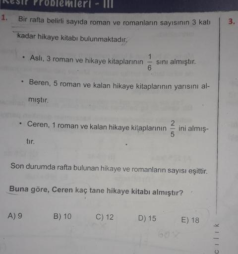 blemleri - II
1.
Bir rafta belirli sayıda roman ve romanların sayısının 3 katı
3.
kadar hikaye kitabı bulunmaktadır.
Asli, 3 roman ve hikaye kitaplarının
1
sini almıştır.
6
Beren, 5 roman ve kalan hikaye kitaplarının yarısını al-
mıştır.
Ceren, 1 roman ve 