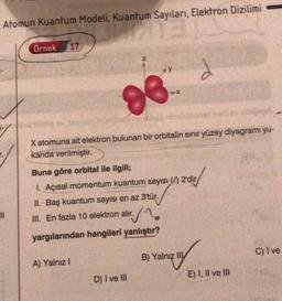 Atomun Kuantum Modeli, Kuantum Sayıları, Elektron Dizilimi
man
Örnek
17
Z
d
X
98
X atomuna ait elektron bulunan bir orbitalin sınır yüzey diyagramı yu-
karıda verilmiştir.
Buna göre orbital ile ilgili;
I. Açısal momentum kuantum sayısı ( 2'dir
II. Baş kuantum sayısı en az 3'tür.
II. En fazla 10 elektron alır. / 1
yargılarından hangileri yanlıştır?
C) Ive
B) Yalnız III
A) Yalnız!
E) I, II ve III
D) I ve III
