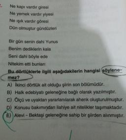 2.
Ne kapı vardir giresi
Ne yemek vardır yiyesi
Ne işık vardır göresi
Dün olmuştur gündüzleri
Bir gün senin dahi Yunus
Benim dediklerin kala
Seni dahi böyle ede
Nitekim etti bunları
Bu dörtlüklerle ilgili aşağıdakilerin hangisi söylene-
mez?
A) İkinci dörtlük ait olduğu şiirin son bölümüdür.
B) Halk edebiyatı geleneğine bağlı olarak yazılmıştır.
C) Ölçü ve uyaktan yararlanılarak ahenk oluşturulmuştur.
D) Konusu bakımından ilahiye ait nitelikler taşımaktadır.
E) Alevi - Bektaşi geleneğine sahip bir şiirden alınmıştır.