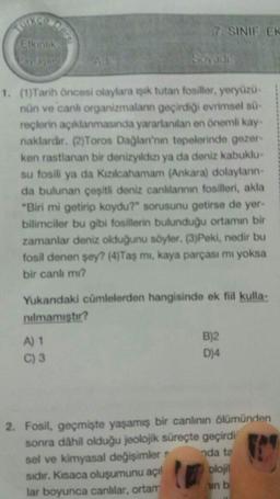 Sex
7. SINIF ER
Etkinlik
Sayidi
1. (1)Tarih Öncesi olaylara ışık tutan fosiller, yeryüzü-
nün ve canl organizmalann geçirdiği evrimsel sü-
reçlerin açıklanmasında yararlanılan en önemli kay
naklardır. (2)Toros Dağları'nın tepelerinde gezer-
kon rastlanan bir denizyıldızı ya da deniz kabuklu
su fosili ya da Kızılcahamam (Ankara) dolaylann-
da bulunan çeşitli deniz canlılannin fosilleri, akla
"Biri mi getirip koydu?" sorusunu getirse de yer-
bilimciler bu gibi fosillerin bulunduğu ortamın bir
zamanlar deniz olduğunu söyler. (3)Peki, nedir bu
fosil denen şey? (4)Taş mi, kaya parçası mı yoksa
bir canli mi?
Yukandaki cümlelerden hangisinde ek fiil kulla-
nulmamıştır?
A) 1
B)2
C) 3
D)4
2. Fosil, geçmişte yaşamış bir canlının ölümünden
sonra dahil olduğu jeolojik süreçte geçirdi
sel ve kimyasal değişimler nda te
sıdır. Kısaca oluşumunu açıl plojil
lar boyunca canlılar, ortam
b