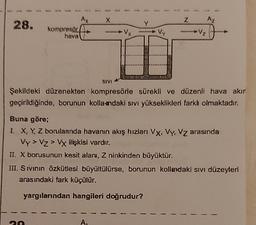 X
Z
Az
28.
Ax
kompresor
hava
VX
Vy
-V₂
1
SIVI
Şekildeki düzenekten kompresörle sürekli ve düzenli hava akır
geçirildiğinde, borunun kolla-ndaki sıvı yükseklikleri farkl olmaktadır.
Buna göre;
1. X, Y, Z borulannda havanın akış hızları VX, Vy, Vz arasında
Vy > Vz> Vy ilişkisi vardır.
II. X borusunun kesit alanı, Z ninkinden büyüktür.
III. Sivinin özkütlesi büyültülürse, borunun kollardaki sivi düzeyleri
arasındaki fark küçülür.
yargılarından hangileri doğrudur?
A.
