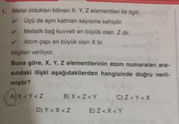1. Metal olduklan bilinen X, Y, Z elementleri ile ilgili
Üçü de aynı katman sayısına sahiptir.
Metalik bağ kuvveti en büyük olan Z dir.
Atom çapı en büyük olan X tir.
bilgileri veriliyor.
Buna göre, X, Y, Z elementlerinin atom numaraları ara-
sindaki ilişki aşağıdakilerden hangisinde doğru veril-
miştir?
(A) x<r <2
AY
B) X <Z <Y
C) Z <Y<X
D) Y< X <Z
E) Z <X<Y
