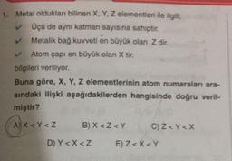 1. Metal olduklan bilinen X, Y, Z elementleri ile ilgili
Üçü de aynı katman sayısına sahiptir.
Metalik bağ kuvveti en büyük olan Z dir.
Atom çapı en büyük olan X tir.
bilgileri veriliyor.
Buna göre, X, Y, Z elementlerinin atom numaraları ara-
sindaki ilişki aşağıdakilerden hangisinde doğru veril-
miştir?
(A) x<r <2
AY
B) X <Z <Y
C) Z <Y<X
D) Y< X <Z
E) Z <X<Y
