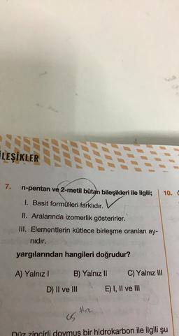 İLEŞİKLER
7.
n-pentan ve 2-metil bütan bileşikleri ile ilgili;
10.
1. Basit formülleri farklıdır.
II. Aralarında izomerlik gösterirler.
III. Elementlerin kütlece birleşme oranları ay-
nıdır.
yargılarından hangileri doğrudur?
A) Yalnız!
B) Yalnız II
C) Yalnız III
D) II ve III
E) I, II ve III
Hre
is
Düz zincirli doymuş bir hidrokarbon ile ilgili şu