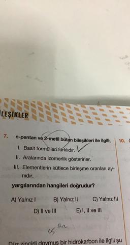 İLEŞİKLER
7.
n-pentan ve 2-metil bütan bileşikleri ile ilgili;
10.
1. Basit formülleri farklıdır.
II. Aralarında izomerlik gösterirler.
III. Elementlerin kütlece birleşme oranları ay-
nıdır.
yargılarından hangileri doğrudur?
A) Yalnız!
B) Yalnız II
C) Yalnız III
D) II ve III
E) I, II ve III
Hre
is
Düz zincirli doymuş bir hidrokarbon ile ilgili şu
