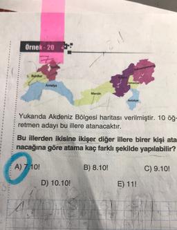 Örnek - 20
Kahramanmar
» Burdur
Adana
Osmaniye
Antalya
Mersin
Antakya
Yukarıda Akdeniz Bölgesi haritası verilmiştir. 10 öğ-
retmen adayı bu illere atanacaktır.
Bu illerden ikisine ikişer diğer illere birer kişi ata
nacağına göre atama kaç farklı şekilde yapılabilir?
A) 7.10!
B) 8.10!
C) 9.10!
D) 10.10!
E) 11!
