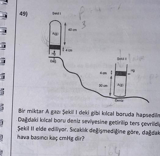 49)
Şekil
40 cm
A(9)
4 CM
HO
Seka II
4 mm
30 cm
Alg)
Deniz
1
Bir miktar A gazı Şekil I deki gibi kılcal boruda hapsediln
Dağdaki kılcal boru deniz seviyesine getirilip ters çevrildig
Şekil II elde ediliyor. Sıcaklık değişmediğine göre, dağdak
hava basıncı 