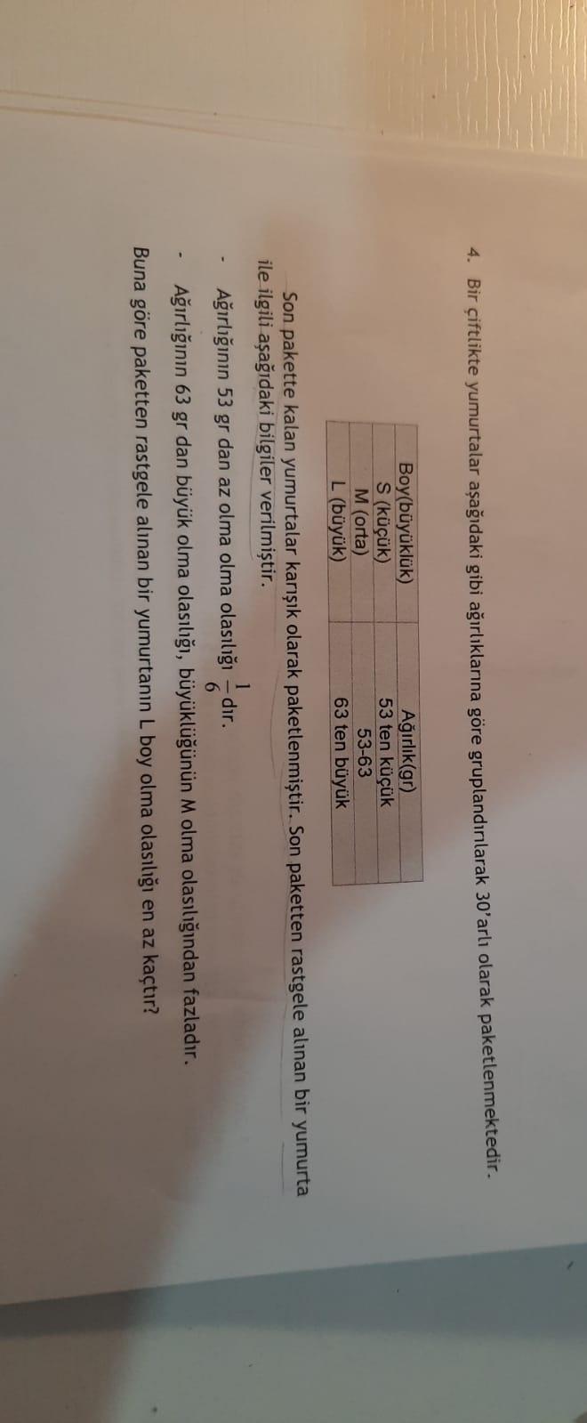 4. Bir çiftlikte yumurtalar aşağıdaki gibi ağırlıklarına göre gruplandınlarak 30'arlı olarak paketlenmektedir.
Boy(büyüklük)
S (küçük)
M (orta)
L (büyük)
Ağırlık(gr)
53 ten küçük
53-63
63 ten büyük
Son pakette kalan yumurtalar karışık olarak paketlenmiştir. Son paketten rastgele alınan bir yumurta
ile ilgili aşağıdaki bilgiler verilmiştir.
1
Ağırlığının 53 gr dan az olma olma olasılığı - dır.
Ağırlığının 63 gr dan büyük olma olasılığı, büyüklüğünün M olma olasılığından fazladır.
Buna göre paketten rastgele alınan bir yumurtanın L boy olma olasılığı en az kaçtır?
-
