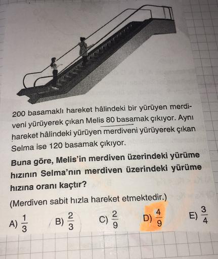 200 basamaklı hareket hâlindeki bir yürüyen merdi-
veni yürüyerek çıkan Melis 80 basamak çıkıyor. Aynı
hareket hâlindeki yürüyen merdiveni yürüyerek çıkan
Selma ise 120 basamak çıkıyor.
Buna göre, Melis'in merdiven üzerindeki yürüme
hızının Selma'nın merdi