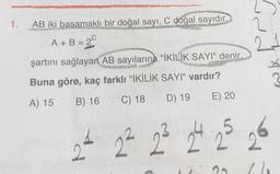 od
1.
2
AB iki basamaklı bir doğal sayı, C doğal sayıdır.
A + B = 2
A 20
şartını sağlayan AB sayılarına "İKİLİK SAYI" denir.
Buna göre, kaç farklı "İKİLİK SAYI" vardır?
A) 15
B) 16
C) 18
E) 20
D) 19
1.
2
22 23 24 25 26
20
