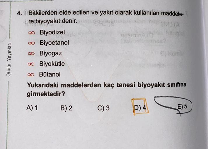 WA
Orbital Yayınları
4. Bitkilerden elde edilen ve yakıt olarak kullanılan maddele-
re biyoyakıt denir.
0 Biyodizel
meson
0 Biyoetanol
00 Biyogaz
00 Biyokütle
oo Butanol
Yukarıdaki maddelerden kaç tanesi biyoyakıt sınıfına
girmektedir?
A) 1
B) 2
C) 3
D) 4