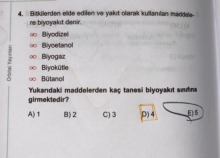 WA
Orbital Yayınları
4. Bitkilerden elde edilen ve yakıt olarak kullanılan maddele-
re biyoyakıt denir.
0 Biyodizel
meson
0 Biyoetanol
00 Biyogaz
00 Biyokütle
oo Butanol
Yukarıdaki maddelerden kaç tanesi biyoyakıt sınıfına
girmektedir?
A) 1
B) 2
C) 3
D) 4
