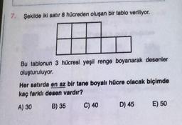 7. Şekilde iki satır 8 hücreden oluşan bir tablo veriliyor.
Bu tablonun 3 hücresi yeşil renge boyanarak desenler
oluşturuluyor.
Her satırda en az bir tane boyalı hücre olacak biçimde
kaç farklı desen vardır?
A) 30
B) 35
C) 40
D) 45
E) 50