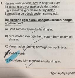 17. Her şey yerli yerinde, havuz başında servi
Bir dolap gıcırdıyor uzaklarda durmadan
Eşya aksetmiş gibi tilsımlı bir uykudan
Sarmaşıklar ve böcek sesleri sarmış evi.
Bu dizelerle ilgili olarak aşağıdakilerden hangisi
söylenemez?
A) Basit zamanlı eylem kullanılmıştır.
B) "uzaklarda” sözcüğü, hem yapım hem çekim eki
almıştır.
C) Yansımadan türemiş sözcüğe yer verilmiştir.
of
Zarf-fiil vardır.
E) Zincirleme isim tamalaması kullanılmıştır.
Diğer sayfaya geçin