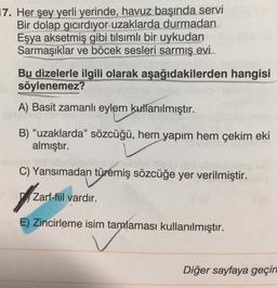 17. Her şey yerli yerinde, havuz başında servi
Bir dolap gıcırdıyor uzaklarda durmadan
Eşya aksetmiş gibi tilsımlı bir uykudan
Sarmaşıklar ve böcek sesleri sarmış evi.
Bu dizelerle ilgili olarak aşağıdakilerden hangisi
söylenemez?
A) Basit zamanlı eylem kullanılmıştır.
B) "uzaklarda” sözcüğü, hem yapım hem çekim eki
almıştır.
C) Yansımadan türemiş sözcüğe yer verilmiştir.
of
Zarf-fiil vardır.
E) Zincirleme isim tamalaması kullanılmıştır.
Diğer sayfaya geçin
