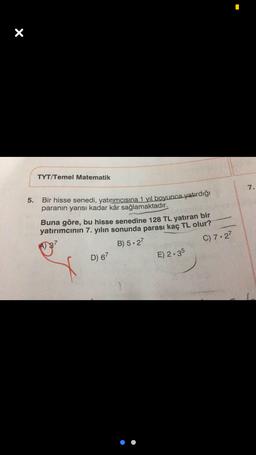 X
TYT/Temel Matematik
7.
5.
Bir hisse senedi, yatırımcısına 1 yıl boyunca yatırdığı
paranın yarısı kadar kâr sağlamaktadır.
Buna göre, bu hisse senedine 128 TL yatıran bir
yatırımcının 7. yılın sonunda parası kaç TL olur?
C) 7.27
B) 5.27
D) 67
E) 2.35