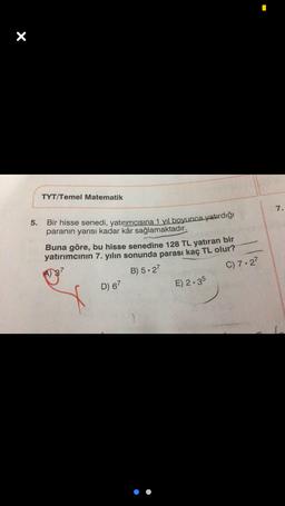 X
TYT/Temel Matematik
7.
5.
Bir hisse senedi, yatırımcısına 1 yıl boyunca yatırdığı
paranın yarısı kadar kâr sağlamaktadır.
Buna göre, bu hisse senedine 128 TL yatıran bir
yatırımcının 7. yılın sonunda parası kaç TL olur?
C) 7.27
B) 5.27
D) 67
E) 2.35
