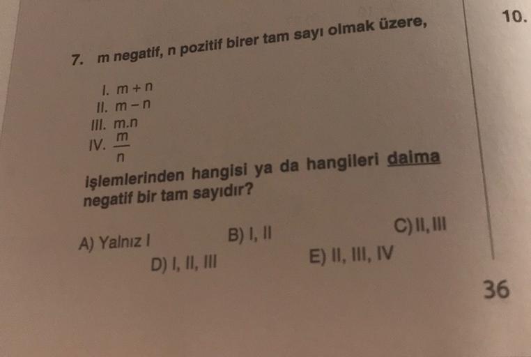 10.
7. m negatif, n pozitif birer tam sayı olmak üzere,
I. mun
II. m-n
III. m.n
IV. m
n
işlemlerinden hangisi ya da hangileri daima
negatif bir tam sayıdır?
B) I, 11
A) Yalnız!
D) I, II, III
C) II, III
E) II, III, IV
36