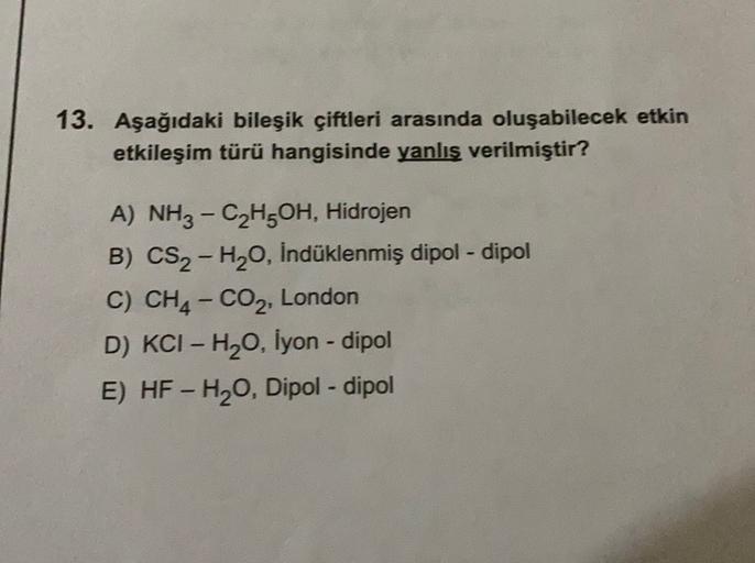 13. Aşağıdaki bileşik çiftleri arasında oluşabilecek etkin
etkileşim türü hangisinde yanlış verilmiştir?
A) NH3 - C2H5OH, Hidrojen
B) CS2-H20, Indüklenmiş dipol-dipol
C) CH4 - CO2, London
D) KCI - H2O, Iyon - dipol
E) HF - H20, Dipol-dipol
