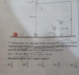 3.
T
30 cm
B
12 cm
6 cm
V
T noktasından bir iple asılı halde bulunan bir topa v hızıyla
hareket eden başka bir top carptığında asılı olan top yukarıdaki
şekilde görüldüğü gibi B ve C noktasından geçiyor.
ATI = 30 cm, TBK) = 6 cm, CN[ = 12 cm
olduğuna göre, tana değeri kaçtır?
5
12
7
B)
C) 2 D)
E)
3
12
24
A)
A)
)
