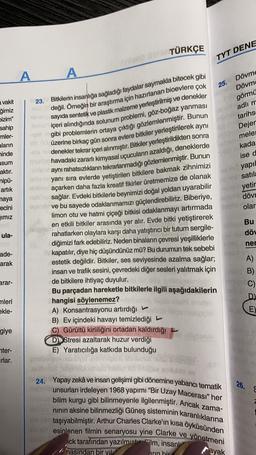 TÜRKÇE
2
TYT DENE
A
A
25. Dövme
novel Dövm
a vakit
23. Bitkilerin insanlığa sağladığı faydalar saymakla bitecek gibi
değil. Örneğin bir araştırma için hazırlanan bioevlere çok
on sayıda sentetik ve plastik malzeme yerleştirilmiş ve denekler
bol
içeri alındığında solunum problemi, göz-boğaz yanması
görmü
Un adlım
tarihs
Dejer
melet
15
gibi problemlerin ortaya çıktığı gözlemlenmiştir. Bunun
ON
Sekada
ğimiz
bizim"
sahip
mler-
aların
minde
asum
aktır.
nipü-
artık
naya
recini
ised
yapil
no ne satila
no yetir
dövr
üzerine birkaç gün sonra evlere bitkiler yerleştirilerek aynı
melandenekler tekrar içeri alınmıştır
. Bitkiler yerleştirildikten sonra
havadaki zararlı kimyasal uçucuların azaldığı, deneklerde
aynı rahatsızlıkların tekrarlanmadığı gözlemlenmiştir
. Bunun
yanı sıra evlerde yetiştirilen bitkilere bakmak zihnimizi
açarken daha fazla kreatif fikirler üretmemize de olanak
sağlar. Evdeki bitkilerle beynimizi doğal yoldan uyarabilir
ovet ve bu sayede odaklanmamızı güçlendirebiliriz. Biberiye,
limon otu ve hatmi çiçeği bitkisi odaklanmayı artırmada
Telem
en etkili bitkiler arasında yer alır. Evde bitki yetiştirerek
rahatlarken olaylara karşı daha yatıştırıcı bir tutum sergile-
diğimizi fark edebiliriz. Neden binaların çevresi yeşilliklerle
kapatılır, diye hiç düşündünüz mü? Bu durumun tek sebebi
estetik değildir. Bitkiler, ses seviyesinde azalma sağlar;
arolar
imiz
Bu
döu
ula-
100
ner
ade-
arak
arar-
C)
mleri
ekle-
A)
insan ve trafik sesini, çevredeki diğer sesleri yalıtmak için dB)
de bitkilere ihtiyaç duyulur.
Bu parçadan hareketle bitkilerle ilgili aşağıdakilerin
hangisi söylenemez?
D.)
A) Konsantrasyonu artırdığı
E)
B) Ev içindeki havayı temizlediği
Gürültü kirliliğini ortadan kaldırdığı
DStresi azaltarak huzur verdiği
E) Yaratıcılığa katkıda bulunduğu
giye
nter-
Irlar.
26.
24. Yapay zekâ ve insan gelişimi gibi dönemine yabancı tematik
unsurları irdeleyen 1968 yapımı "Bir Uzay Macerası” her
bilim kurgu gibi bilinmeyenle ilgilenmiştir. Ancak zama-
ninin aksine bilinmezliği Güneş sisteminin karanlıklarına
taşıyabilmiştir. Arthur Charles Clarke'ın kısa öyküsünden
esinlenen filmin senaryosu yine Clarke ve yönetmeni
ick tarafından yazılmistor Film, insanlı
A nasından bir yil
ayak
Arin bir