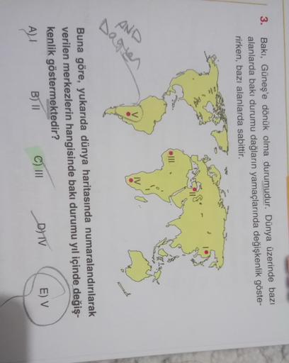 3.
Bakı, Güneş'e dönük olma durumudur. Dünya üzerinde bazı
alanlarda baki durumu dağların yamaçlarında değişkenlik göste-
rirken, bazı alanlarda sabittir.
AND
IV
Daren
Buna göre, yukarıda dünya haritasında numaralandırılarak
verilen merkezlerin hangisinde 