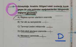 2. Güneydoğu Anadolu Bölgesi'ndeki ovalarda kurak
geçen bir yılın ardından aşağıdakilerden hangisinde
değişme görülmez?
A) Nadasa ayrılan alanların oranında
B) Yer altı su seviyesinde -
UNYASIBENIM HOCAM EĞİTİM DÜNYASIBENIM HOCAM EĞITIM DU
C) Tarımsal üretim miktarında
D) Ekili-dikili alanların oranında +
E) Meraların veriminde
+
Al