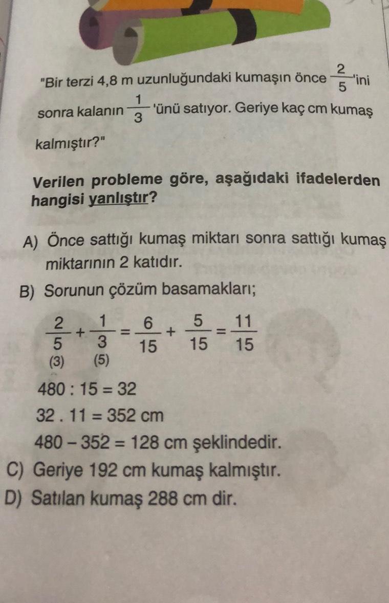 2
"Bir terzi 4,8 m uzunluğundaki kumaşın önce
-'ini
5
1
'ünü satıyor. Geriye kaç cm kumaş
3
sonra kalanın
kalmıştır?"
Verilen probleme göre, aşağıdaki ifadelerden
hangisi yanlıştır?
alios
+
+
=
15
A) Önce sattığı kumaş miktarı sonra sattığı kumaş
miktarını