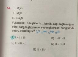 14. 1. Mgo
II. Mgs
III. Nas
Yukarıdaki bileşiklerin iyonik bağ sağlamlığına
göre karşılaştırılması seçeneklerden hangisinde
doğru verilmiştir? (70, 1,Na, 12Mg, 16S)
A) I > II > III
B) I > III > II
C) II > III >
D) III > I > 11
E) III > II >