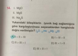 14. 1. Mgo
II. Mgs
III. Nas
Yukarıdaki bileşiklerin iyonik bağ sağlamlığına
göre karşılaştırılması seçeneklerden hangisinde
doğru verilmiştir? (70, 1,Na, 12Mg, 16S)
A) I > II > III
B) I > III > II
C) II > III >
D) III > I > 11
E) III > II >
