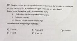 SI) Turkiye gelen turist sayısı bakımından dunyada ilk 10 ülke arasında yer
alirken, turizm geliri açısından daha geri salarda yer almaktadır.
Turist sayısı ile turim gelin arasındaki bu tark;
Gelen turistlerin sosyoekonomik yapisz
Yetersiz tanıtım
u Ulaşım olanaklarının yetersizligi
unsurlanndan hangileriyle ilişkilidir?
A) Yalne
D) i vel!
B) Yalnız 11
E) Il ve Il
C) Yalnizli
